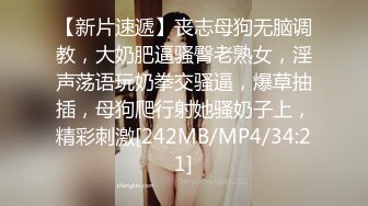 【新片速遞】丧志母狗无脑调教，大奶肥逼骚臀老熟女，淫声荡语玩奶拳交骚逼，爆草抽插，母狗爬行射她骚奶子上，精彩刺激[242MB/MP4/34:21]