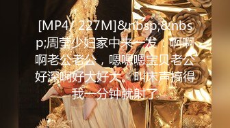 [MP4/ 227M]&nbsp;&nbsp;周莹少妇家中来一发：啊啊啊老公老公，嗯嗯嗯宝贝老公好深啊好大好大。叫床声搞得我一分钟就射了