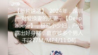 【新片速遞】  2024年，深圳一对爱换妻的夫妻，【Deephouse】，极品小少妇，户外露出好身材，喜欢被多个男人干[227M/MP4/11:04]