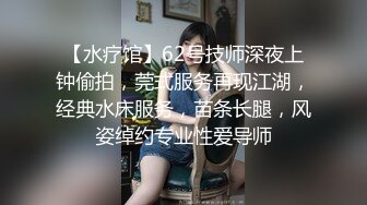 【水疗馆】62号技师深夜上钟偷拍，莞式服务再现江湖，经典水床服务，苗条长腿，风姿绰约专业性爱导师