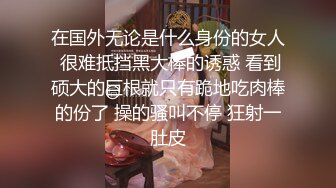 在国外无论是什么身份的女人 很难抵挡黑大棒的诱惑 看到硕大的巨根就只有跪地吃肉棒的份了 操的骚叫不停 狂射一肚皮