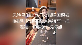 风吟鸟唱出品气质眼镜国模被摄影师近距离拍逼逼特写一把淫猥一边探讨性爱G点