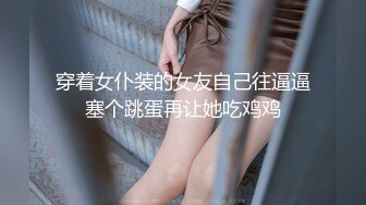 穿着女仆装的女友自己往逼逼塞个跳蛋再让她吃鸡鸡